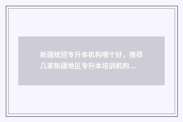 新疆统招专升本机构哪个好，推荐几家新疆地区专升本培训机构 新疆统招专升本分数线2024