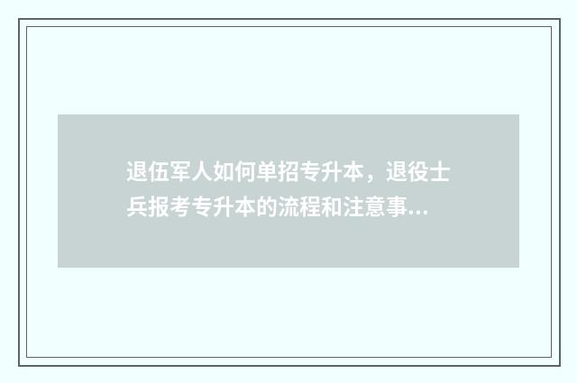 退伍军人如何单招专升本,退役士兵报考专升本的流程和注意事项 退伍军人退伍流程
