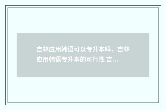 吉林应用韩语可以专升本吗,吉林应用韩语专升本的可行性 吉林用韩语怎么说