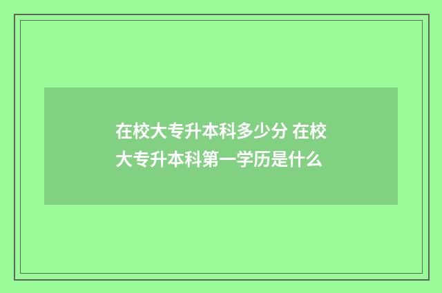 在校大专升本科多少分 在校大专升本科第一学历是什么