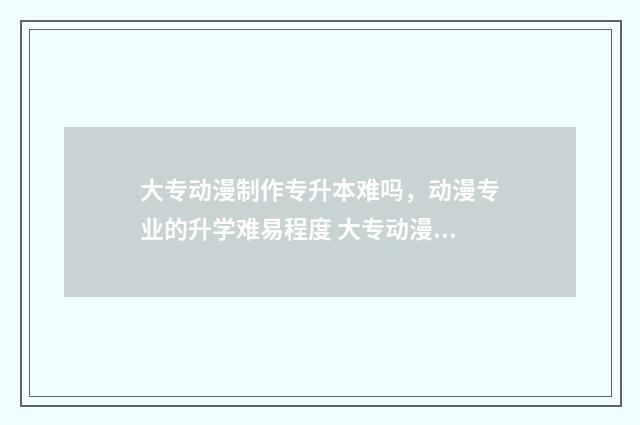 大专动漫制作专升本难吗,动漫专业的升学难易程度 大专动漫制作专升本考什么