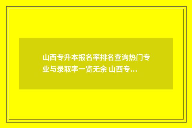 山西专升本报名率排名查询热门专业与录取率一览无余 山西专升本报名费多少钱2024