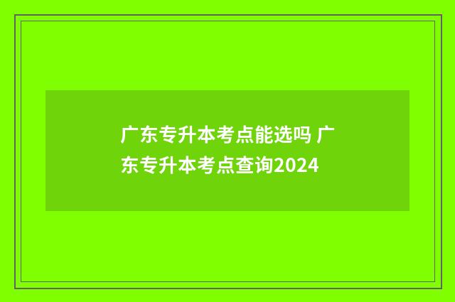广东专升本考点能选吗 广东专升本考点查询2024