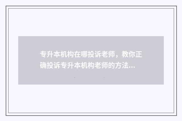 专升本机构在哪投诉老师,教你正确投诉专升本机构老师的方法 报考专升本的机构