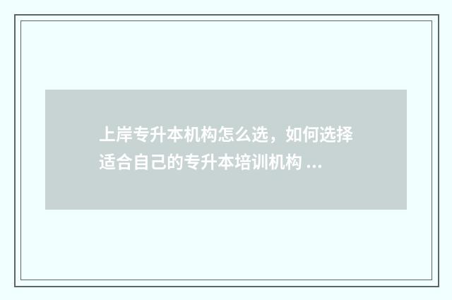 上岸专升本机构怎么选,如何选择适合自己的专升本培训机构 上岸专升本机构推荐