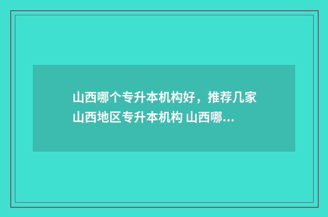 山西哪个专升本机构好,推荐几家山西地区专升本机构 山西哪个专升本学校好