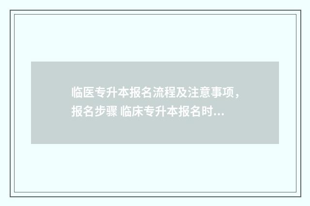 临医专升本报名流程及注意事项，报名步骤 临床专升本报名时间2021年