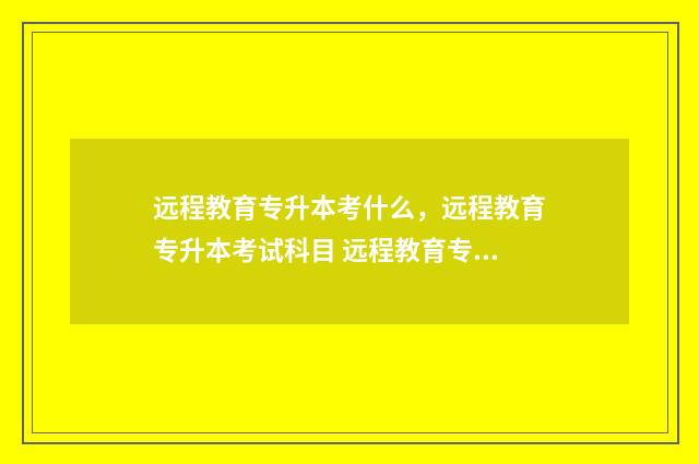 远程教育专升本考什么，远程教育专升本考试科目 远程教育专升本是全日制本科吗