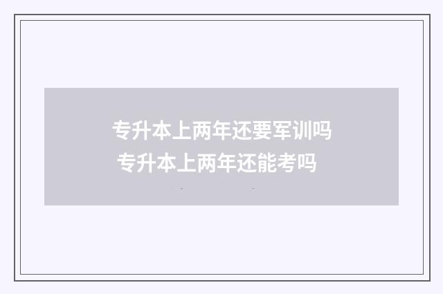 专升本上两年还要军训吗 专升本上两年还能考吗