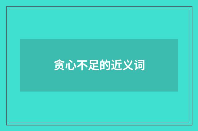 贪心不足的近义词
