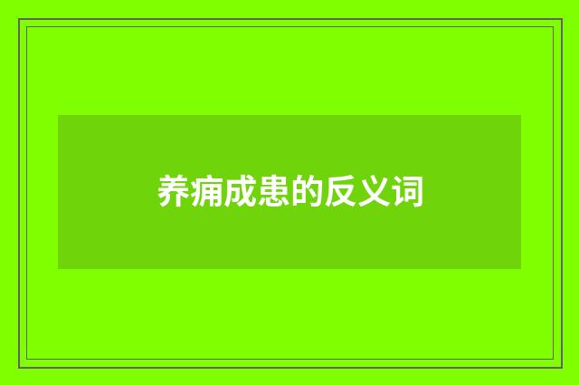 养痈成患的反义词